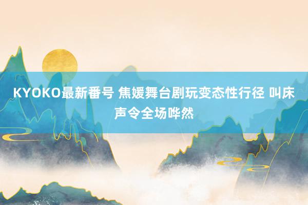 KYOKO最新番号 焦媛舞台剧玩变态性行径 叫床声令全场哗然