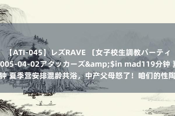 【ATI-045】レズRAVE 〔女子校生調教パーティー〕</a>2005-04-02アタッカーズ&$in mad119分钟 夏季营安排混龄共浴，中产父母怒了！咱们的性陶冶到底如何了？|孩子收获