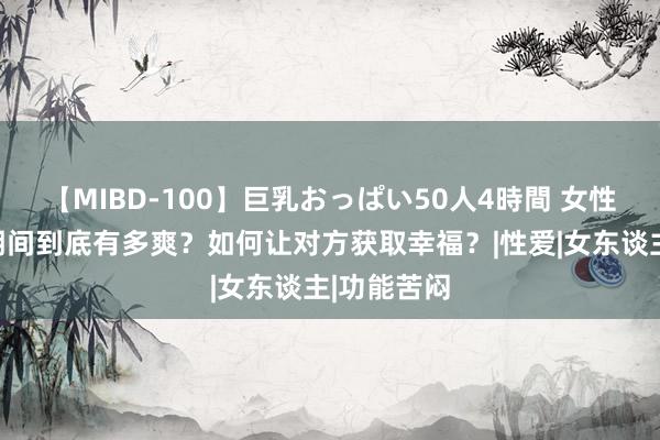 【MIBD-100】巨乳おっぱい50人4時間 女性幸福高光期间到底有多爽？如何让对方获取幸福？|性爱|女东谈主|功能苦闷