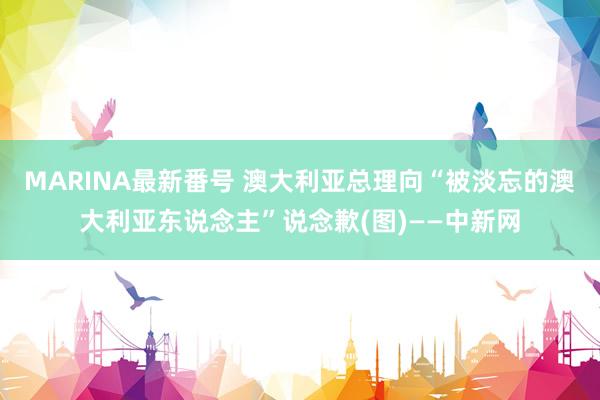 MARINA最新番号 澳大利亚总理向“被淡忘的澳大利亚东说念主”说念歉(图)——中新网