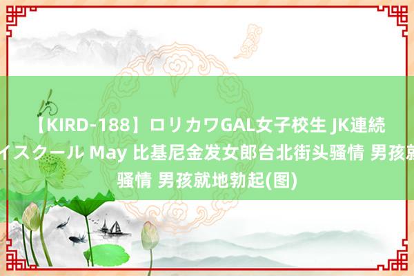 【KIRD-188】ロリカワGAL女子校生 JK連続一撃顔射ハイスクール May 比基尼金发女郎台北街头骚情 男孩就地勃起(图)