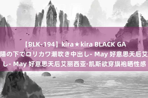 【BLK-194】kira★kira BLACK GAL 黒ギャル青姦露出-灼熱太陽の下でロリカワ潮吹き中出し- May 好意思天后艾丽西亚·凯斯欲穿旗袍晒性感