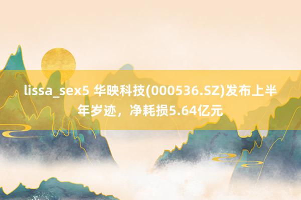 lissa_sex5 华映科技(000536.SZ)发布上半年岁迹，净耗损5.64亿元