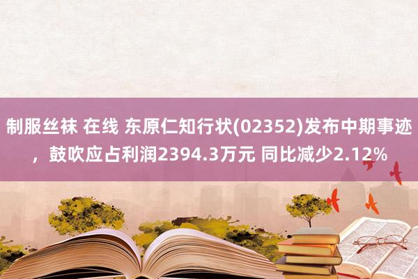 制服丝袜 在线 东原仁知行状(02352)发布中期事迹，鼓吹应占利润2394.3万元 同比减少2.12%