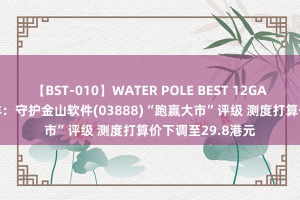 【BST-010】WATER POLE BEST 12GALs 8時間 建银外洋：守护金山软件(03888)“跑赢大市”评级 测度打算价下调至29.8港元