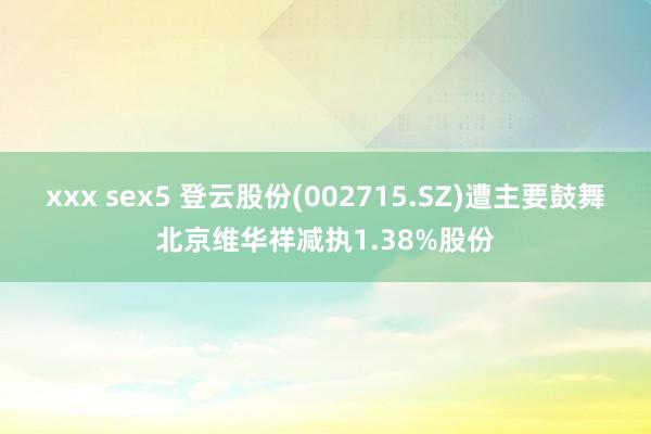 xxx sex5 登云股份(002715.SZ)遭主要鼓舞北京维华祥减执1.38%股份