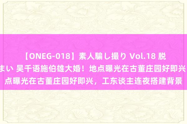 【ONEG-018】素人騙し撮り Vol.18 脱がし屋 美人限定。 三浦まい 吴千语施伯雄大婚！地点曝光在古董庄园好即兴，工东谈主连夜搭建背景