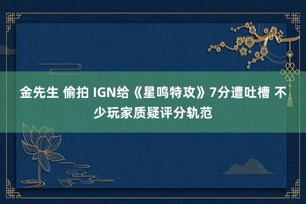 金先生 偷拍 IGN给《星鸣特攻》7分遭吐槽 不少玩家质疑评分轨范