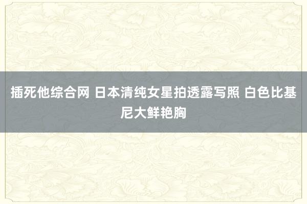 插死他综合网 日本清纯女星拍透露写照 白色比基尼大鲜艳胸