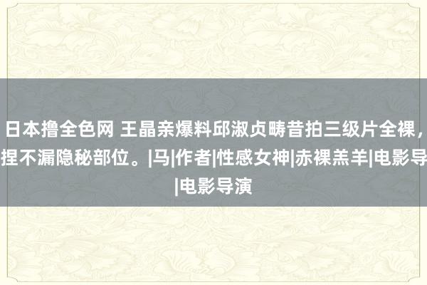 日本撸全色网 王晶亲爆料邱淑贞畴昔拍三级片全裸，坚捏不漏隐秘部位。|马|作者|性感女神|赤裸羔羊|电影导演