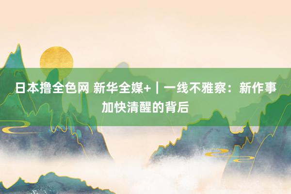 日本撸全色网 新华全媒+｜一线不雅察：新作事加快清醒的背后