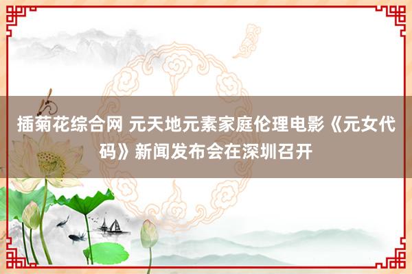 插菊花综合网 元天地元素家庭伦理电影《元女代码》新闻发布会在深圳召开