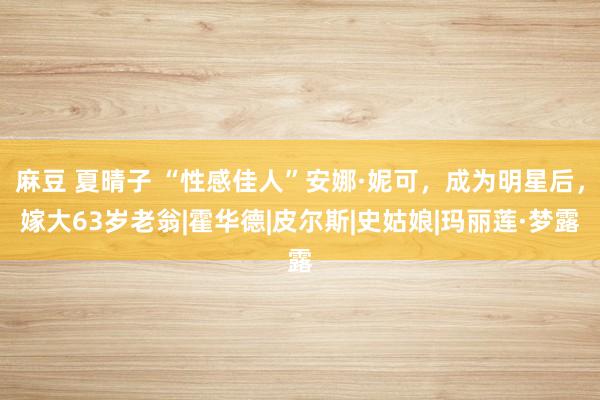 麻豆 夏晴子 “性感佳人”安娜·妮可，成为明星后，嫁大63岁老翁|霍华德|皮尔斯|史姑娘|玛丽莲·梦露