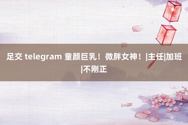 足交 telegram 童颜巨乳！微胖女神！|主任|加班|不刚正