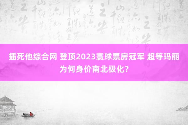 插死他综合网 登顶2023寰球票房冠军 超等玛丽为何身价南北极化？