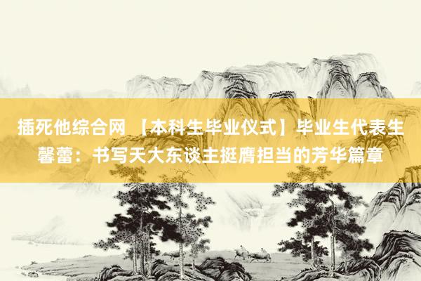 插死他综合网 【本科生毕业仪式】毕业生代表生馨蕾：书写天大东谈主挺膺担当的芳华篇章