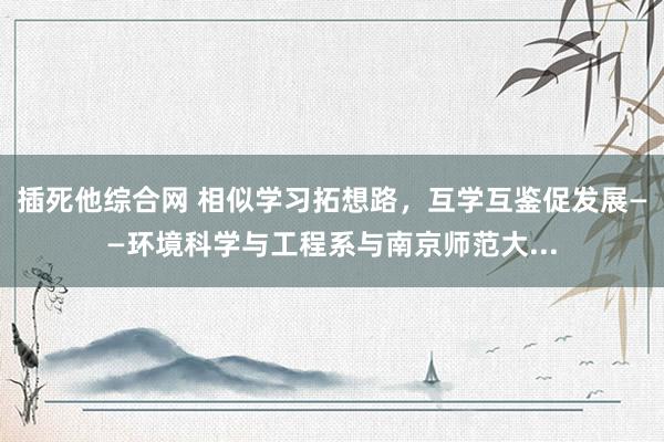 插死他综合网 相似学习拓想路，互学互鉴促发展——环境科学与工程系与南京师范大...