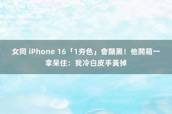 女同 iPhone 16「1夯色」會顯黑！他開箱一拿呆住：我冷白皮手黃掉