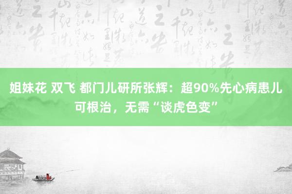 姐妹花 双飞 都门儿研所张辉：超90%先心病患儿可根治，无需“谈虎色变”