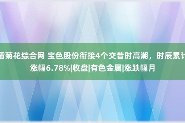 插菊花综合网 宝色股份衔接4个交昔时高潮，时辰累计涨幅6.78%|收盘|有色金属|涨跌幅月