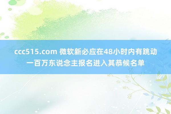 ccc515.com 微软新必应在48小时内有跳动一百万东说念主报名进入其恭候名单