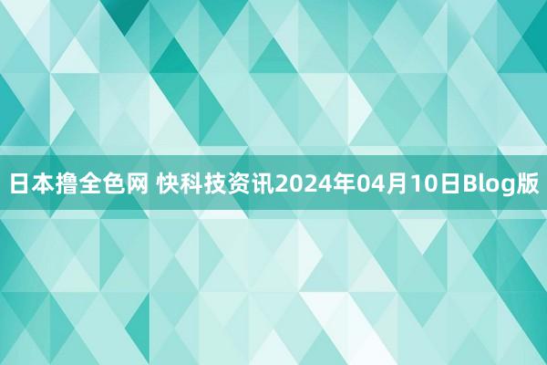 日本撸全色网 快科技资讯2024年04月10日Blog版