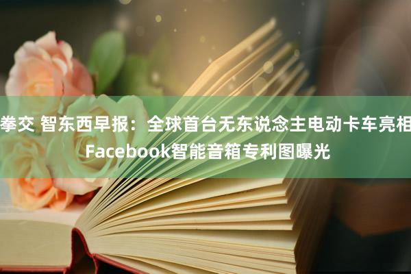 拳交 智东西早报：全球首台无东说念主电动卡车亮相 Facebook智能音箱专利图曝光