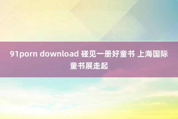 91porn download 碰见一册好童书 上海国际童书展走起