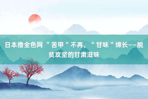 日本撸全色网 ＂苦甲＂不再，＂甘味＂绵长——脱贫攻坚的甘肃滋味