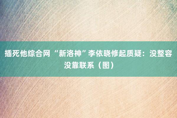 插死他综合网 “新洛神”李依晓修起质疑：没整容没靠联系（图）