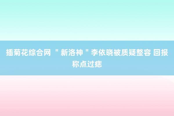 插菊花综合网 ＂新洛神＂李依晓被质疑整容 回报称点过痣