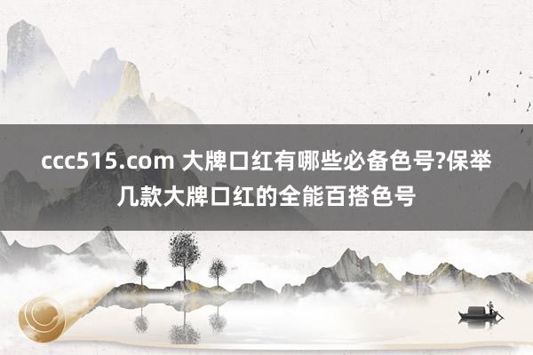 ccc515.com 大牌口红有哪些必备色号?保举几款大牌口红的全能百搭色号