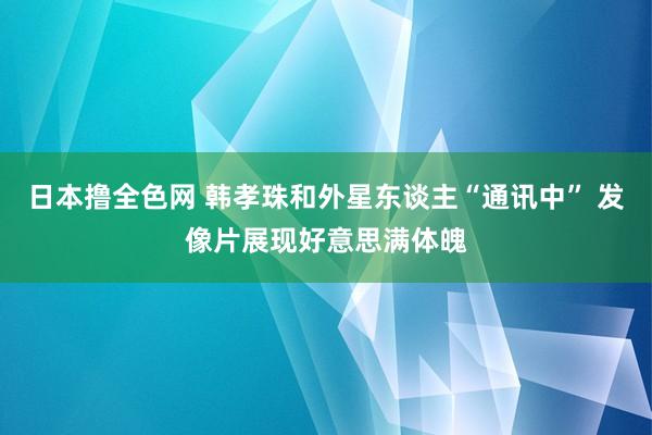 日本撸全色网 韩孝珠和外星东谈主“通讯中” 发像片展现好意思满体魄