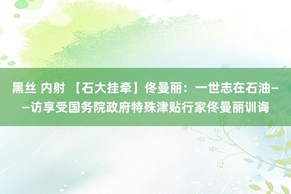 黑丝 内射 【石大挂牵】佟曼丽：一世志在石油——访享受国务院政府特殊津贴行家佟曼丽训诲