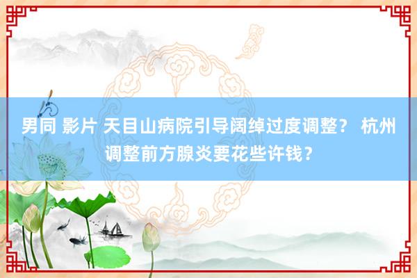 男同 影片 天目山病院引导阔绰过度调整？ 杭州调整前方腺炎要花些许钱？