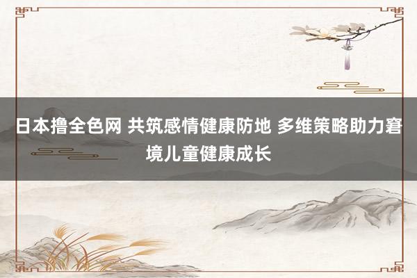 日本撸全色网 共筑感情健康防地 多维策略助力窘境儿童健康成长