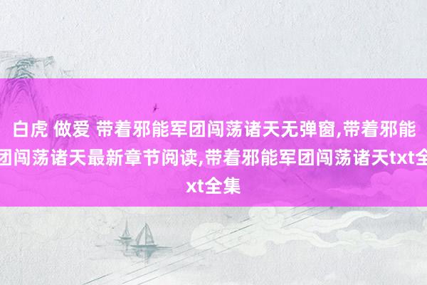 白虎 做爱 带着邪能军团闯荡诸天无弹窗，带着邪能军团闯荡诸天最新章节阅读，带着邪能军团闯荡诸天txt全集