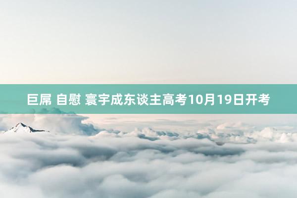 巨屌 自慰 寰宇成东谈主高考10月19日开考