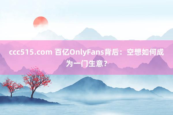 ccc515.com 百亿OnlyFans背后：空想如何成为一门生意？