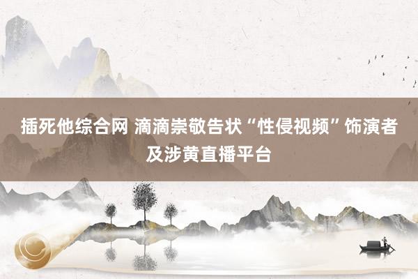 插死他综合网 滴滴崇敬告状“性侵视频”饰演者及涉黄直播平台