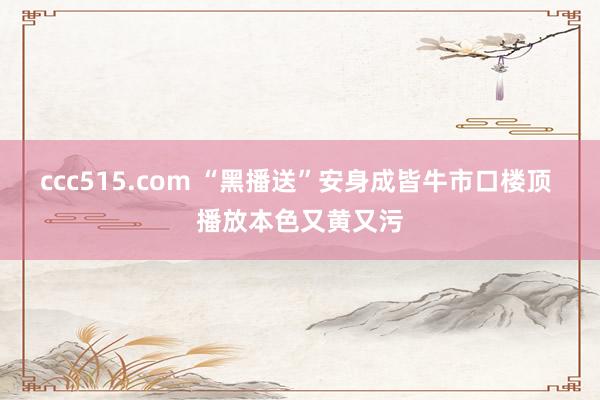 ccc515.com “黑播送”安身成皆牛市口楼顶 播放本色又黄又污