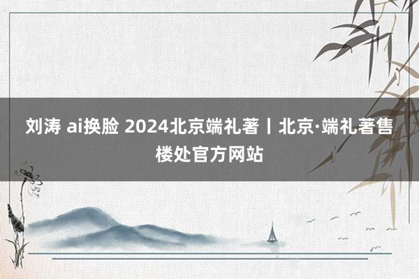 刘涛 ai换脸 2024北京端礼著丨北京·端礼著售楼处官方网站