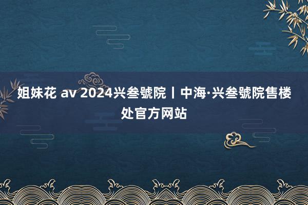 姐妹花 av 2024兴叁號院丨中海·兴叁號院售楼处官方网站