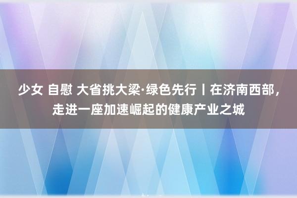 少女 自慰 大省挑大梁·绿色先行丨在济南西部，走进一座加速崛起的健康产业之城