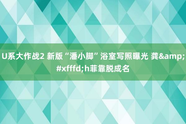 U系大作战2 新版“潘小脚”浴室写照曝光 龚&#xfffd;h菲靠脱成名