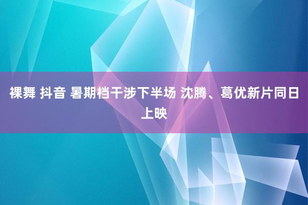 裸舞 抖音 暑期档干涉下半场 沈腾、葛优新片同日上映