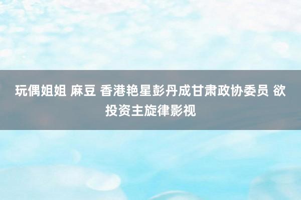 玩偶姐姐 麻豆 香港艳星彭丹成甘肃政协委员 欲投资主旋律影视