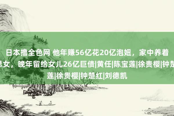 日本撸全色网 他年赚56亿花20亿泡妞，家中养着百位好意思女，晚年留给女儿26亿巨债|黄任|陈宝莲|徐贵樱|钟楚红|刘德凯