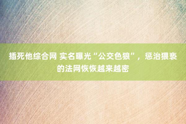 插死他综合网 实名曝光“公交色狼”，惩治猥亵的法网恢恢越来越密