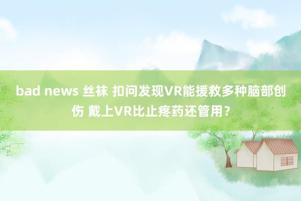 bad news 丝袜 扣问发现VR能援救多种脑部创伤 戴上VR比止疼药还管用？